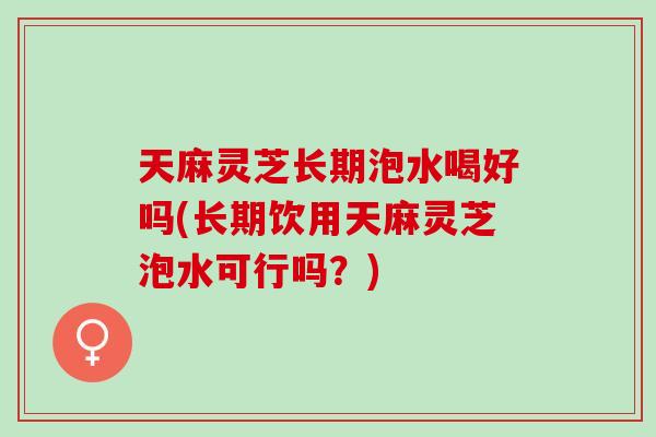 天麻灵芝长期泡水喝好吗(长期饮用天麻灵芝泡水可行吗？)