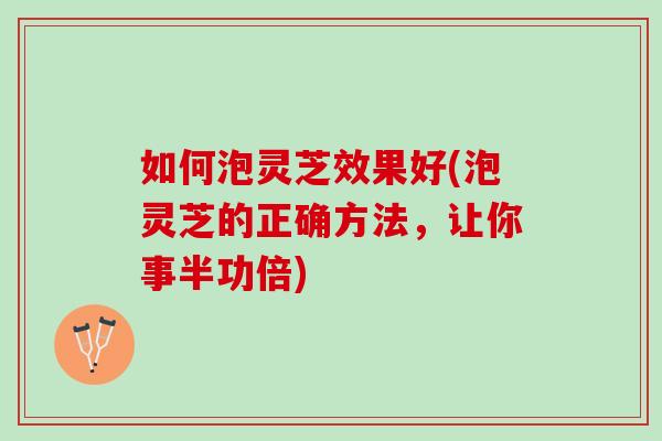 如何泡灵芝效果好(泡灵芝的正确方法，让你事半功倍)
