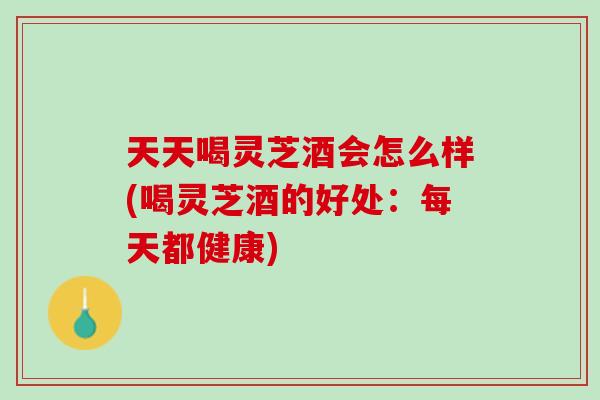 天天喝灵芝酒会怎么样(喝灵芝酒的好处：每天都健康)