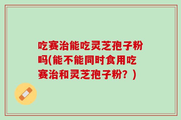 吃赛治能吃灵芝孢子粉吗(能不能同时食用吃赛治和灵芝孢子粉？)