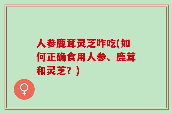 人参鹿茸灵芝咋吃(如何正确食用人参、鹿茸和灵芝？)