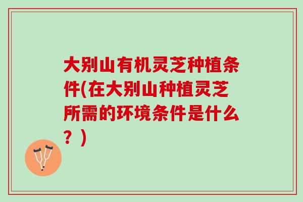 大别山有机灵芝种植条件(在大别山种植灵芝所需的环境条件是什么？)