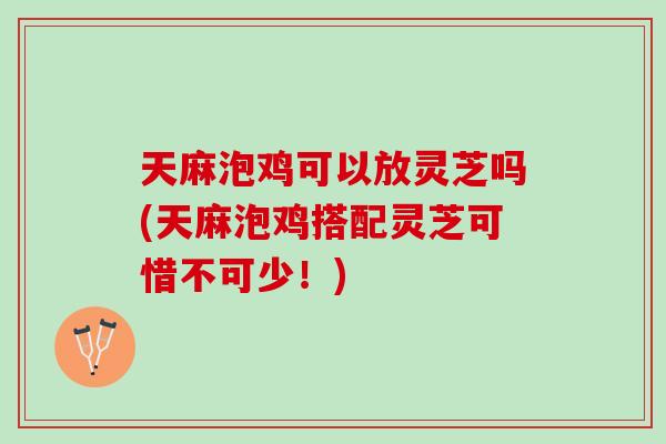 天麻泡鸡可以放灵芝吗(天麻泡鸡搭配灵芝可惜不可少！)