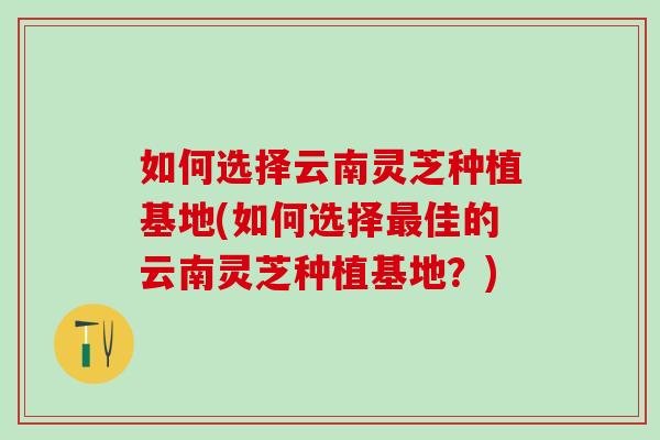 如何选择云南灵芝种植基地(如何选择最佳的云南灵芝种植基地？)