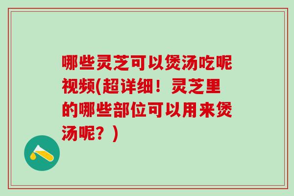 哪些灵芝可以煲汤吃呢视频(超详细！灵芝里的哪些部位可以用来煲汤呢？)