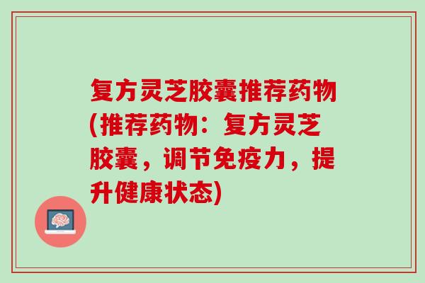 复方灵芝胶囊推荐(推荐:复方灵芝胶囊,调节免疫力,提升健康状态) 复方灵芝胶囊推荐(推荐:复方灵芝胶囊,调节免疫力,提升健康状态)
