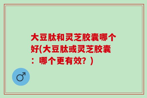 大豆肽和灵芝胶囊哪个好(大豆肽或灵芝胶囊：哪个更有效？)