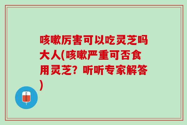 咳嗽厉害可以吃灵芝吗大人(咳嗽严重可否食用灵芝？听听专家解答)