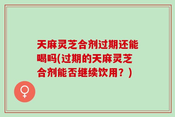 天麻灵芝合剂过期还能喝吗(过期的天麻灵芝合剂能否继续饮用?) 天麻灵芝合剂过期还能喝吗(过期的天麻灵芝合剂能否继续饮用?)
