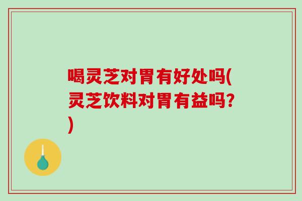 喝灵芝对胃有好处吗(灵芝饮料对胃有益吗？)