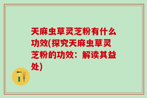 天麻虫草灵芝粉有什么功效(探究天麻虫草灵芝粉的功效：解读其益处)
