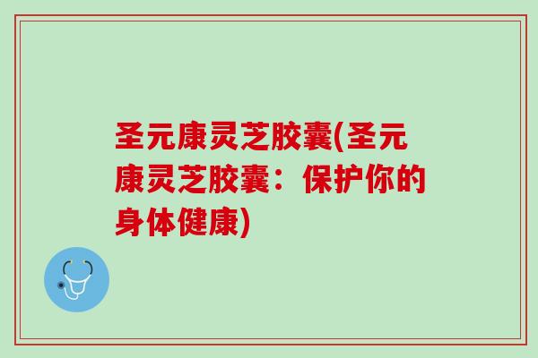 圣元康灵芝胶囊(圣元康灵芝胶囊：保护你的身体健康)