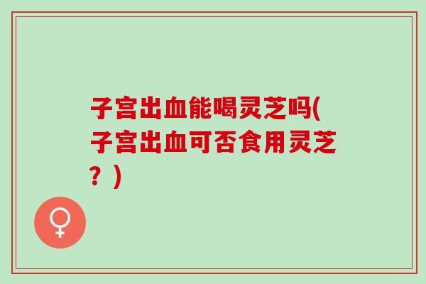 子宫出血能喝灵芝吗(子宫出血可否食用灵芝？)