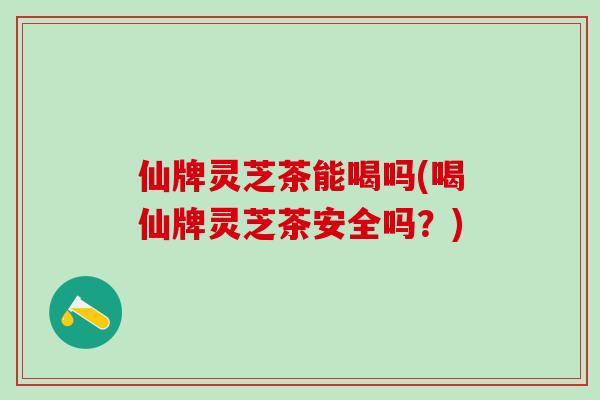 仙牌灵芝茶能喝吗(喝仙牌灵芝茶安全吗?) 仙牌灵芝茶能喝吗(喝仙牌灵芝茶安全吗?)