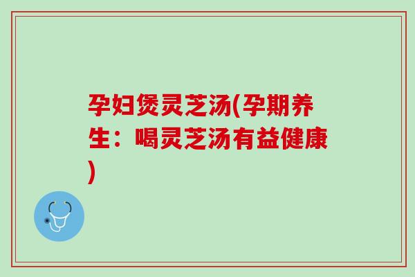 孕妇煲灵芝汤(孕期养生:喝灵芝汤有益健康) 孕妇煲灵芝汤(孕期养生:喝灵芝汤有益健康)