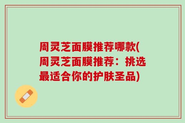 周灵芝面膜推荐哪款(周灵芝面膜推荐:挑选适合你的护肤圣品) 周灵芝面膜推荐哪款(周灵芝面膜推荐:挑选适合你的护肤圣品)