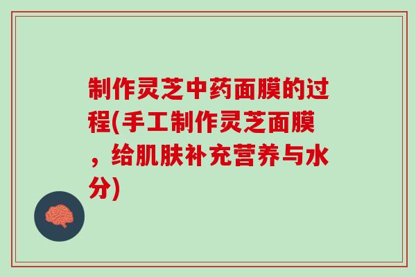 制作灵芝面膜的过程(手工制作灵芝面膜,给补充营养与水分) 制作灵芝面膜的过程(手工制作灵芝面膜,给补充营养与水分)