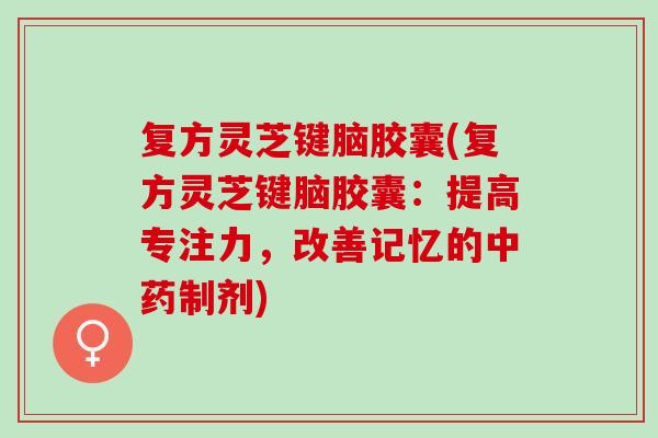复方灵芝键脑胶囊(复方灵芝键脑胶囊：提高专注力，改善记忆的制剂)