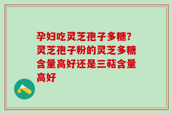 孕妇吃灵芝孢子多糖？灵芝孢子粉的灵芝多糖含量高好还是三萜含量高好