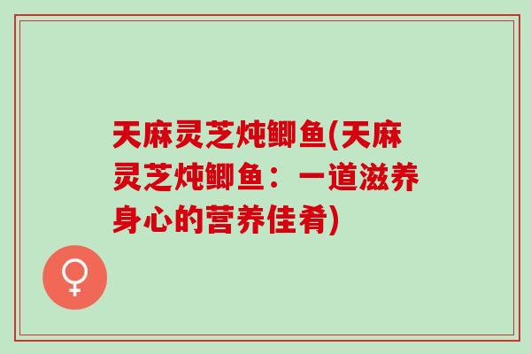 天麻灵芝炖鲫鱼(天麻灵芝炖鲫鱼:一道滋养身心的营养佳肴) 天麻灵芝炖鲫鱼(天麻灵芝炖鲫鱼:一道滋养身心的营养佳肴)