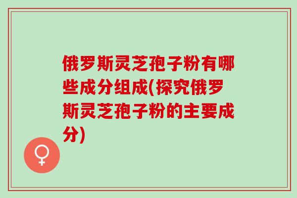 俄罗斯灵芝孢子粉有哪些成分组成(探究俄罗斯灵芝孢子粉的主要成分) 俄罗斯灵芝孢子粉有哪些成分组成(探究俄罗斯灵芝孢子粉的主要成分)
