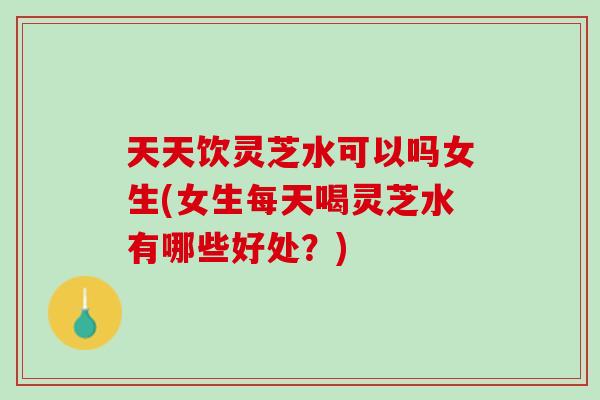 天天饮灵芝水可以吗女生(女生每天喝灵芝水有哪些好处？)