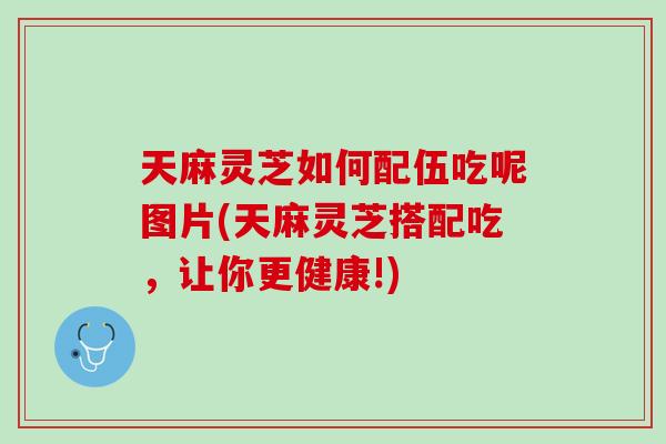 天麻灵芝如何配伍吃呢图片(天麻灵芝搭配吃，让你更健康!)