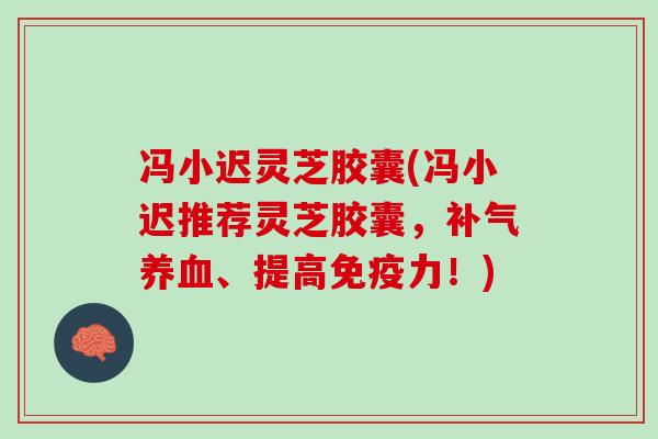 冯小迟灵芝胶囊(冯小迟推荐灵芝胶囊，、提高免疫力！)