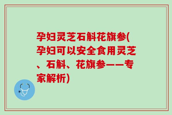 孕妇灵芝石斛花旗参(孕妇可以安全食用灵芝、石斛、花旗参——专家解析)