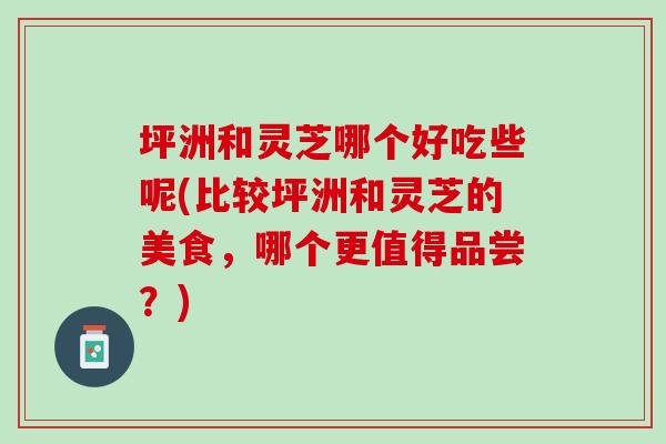 坪洲和灵芝哪个好吃些呢(比较坪洲和灵芝的美食,哪个更值得品尝?) 坪洲和灵芝哪个好吃些呢(比较坪洲和灵芝的美食,哪个更值得品尝?)