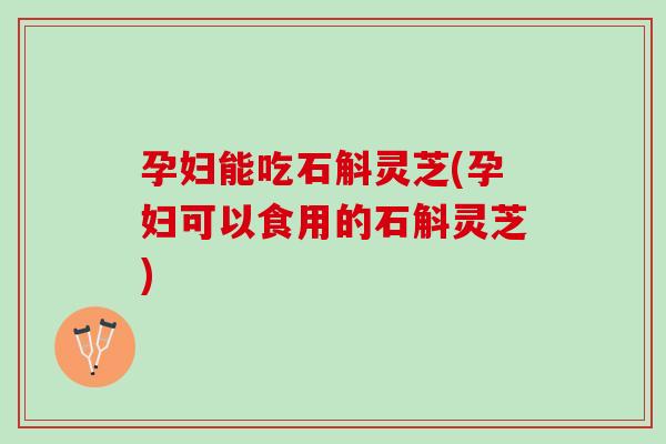 孕妇能吃石斛灵芝(孕妇可以食用的石斛灵芝)