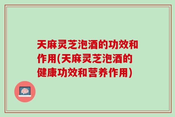 天麻灵芝泡酒的功效和作用(天麻灵芝泡酒的健康功效和营养作用)