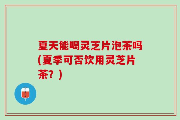 夏天能喝灵芝片泡茶吗(夏季可否饮用灵芝片茶？)