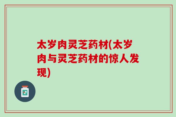 太岁肉灵芝药材(太岁肉与灵芝药材的惊人发现)