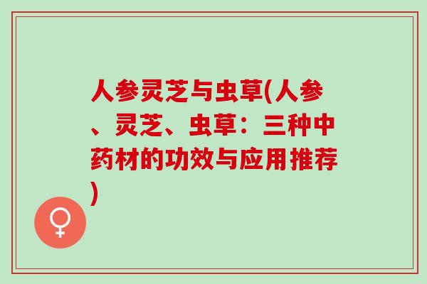 人参灵芝与虫草(人参、灵芝、虫草：三种中药材的功效与应用推荐)