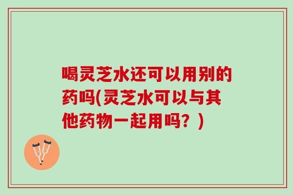 喝灵芝水还可以用别的药吗(灵芝水可以与其他药物一起用吗？)