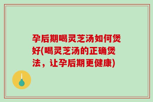 孕后期喝灵芝汤如何煲好(喝灵芝汤的正确煲法，让孕后期更健康)