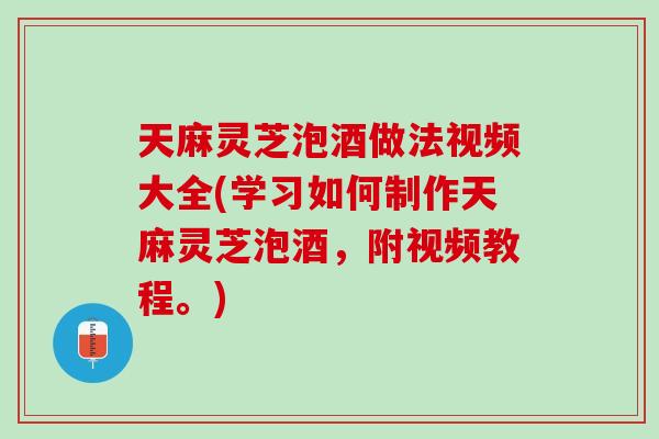 天麻灵芝泡酒做法视频大全(学习如何制作天麻灵芝泡酒，附视频教程。)