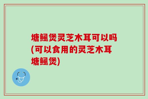 塘鲺煲灵芝木耳可以吗(可以食用的灵芝木耳塘鲺煲)