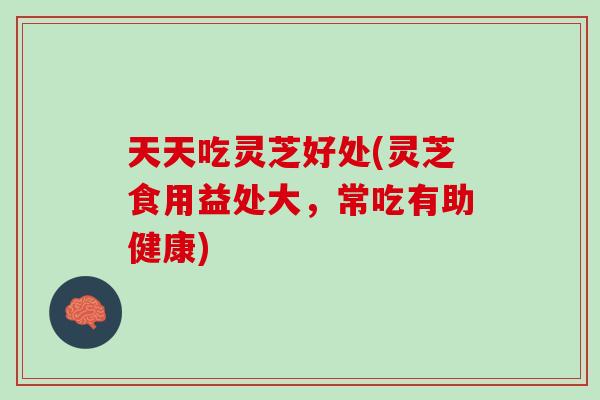 天天吃灵芝好处(灵芝食用益处大，常吃有助健康)