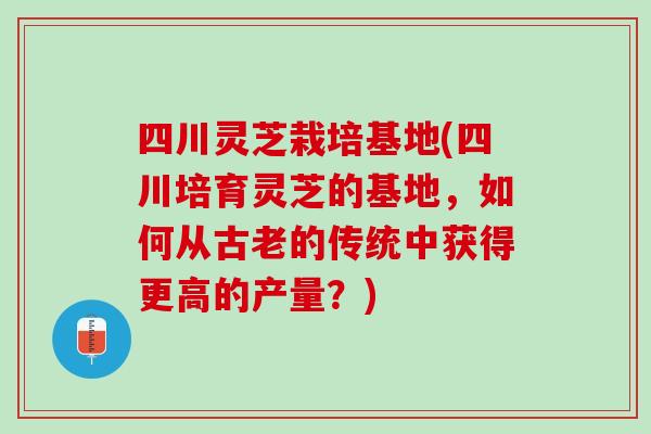 四川灵芝栽培基地(四川培育灵芝的基地，如何从古老的传统中获得更高的产量？)