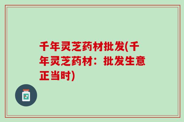 千年灵芝药材批发(千年灵芝药材：批发生意正当时)