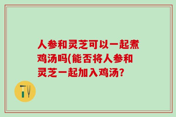 人参和灵芝可以一起煮鸡汤吗(能否将人参和灵芝一起加入鸡汤？