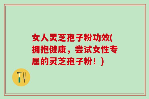 女人灵芝孢子粉功效(拥抱健康，尝试女性专属的灵芝孢子粉！)