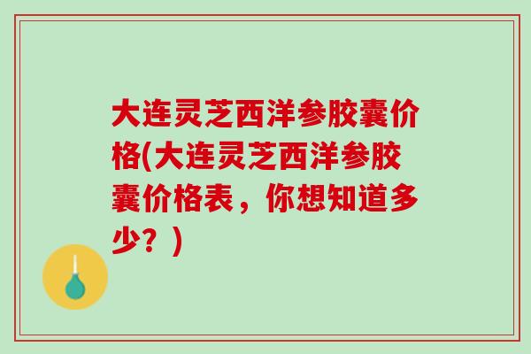 大连灵芝西洋参胶囊价格(大连灵芝西洋参胶囊价格表，你想知道多少？)