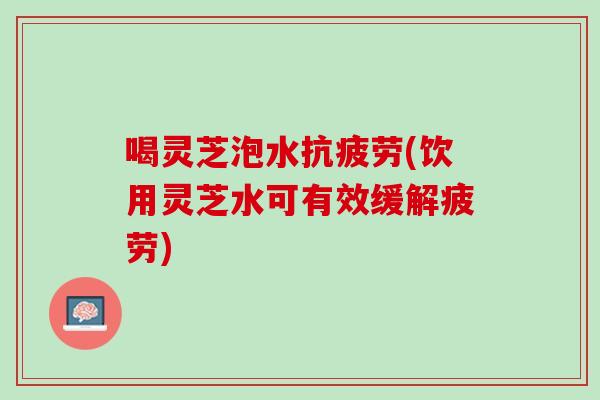 喝灵芝泡水抗疲劳(饮用灵芝水可有效缓解疲劳)