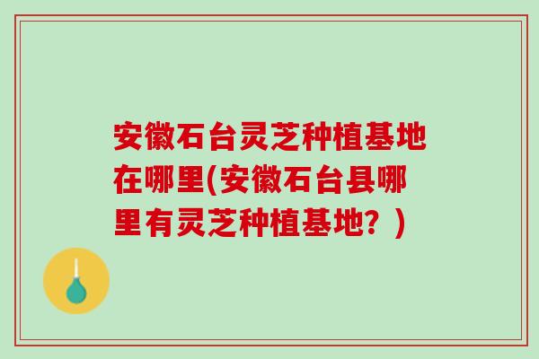 安徽石台灵芝种植基地在哪里(安徽石台县哪里有灵芝种植基地？)