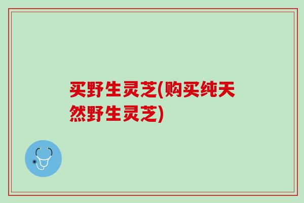买野生灵芝(购买纯天然野生灵芝)
