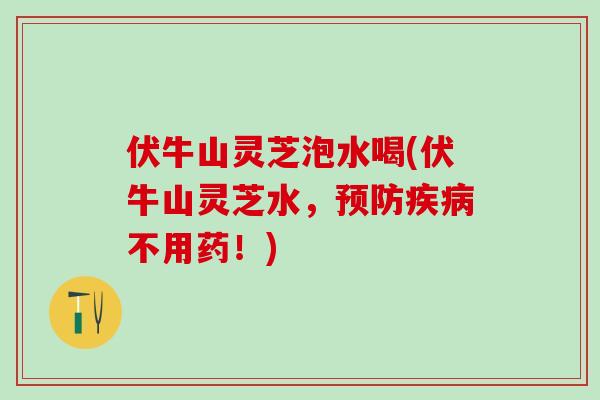 伏牛山灵芝泡水喝(伏牛山灵芝水，预防疾病不用药！)