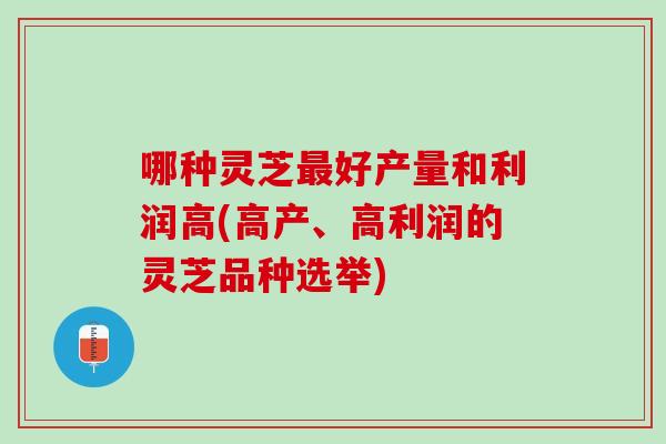 哪种灵芝最好产量和利润高(高产、高利润的灵芝品种选举)